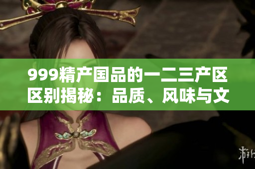999精產國品的一二三產區(qū)區(qū)別揭秘：品質、風味與文化的三重對比