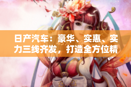 日產(chǎn)汽車：豪華、實惠、實力三線齊發(fā)，打造全方位精品車系