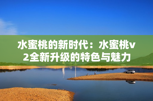 水蜜桃的新時代：水蜜桃v2全新升級的特色與魅力