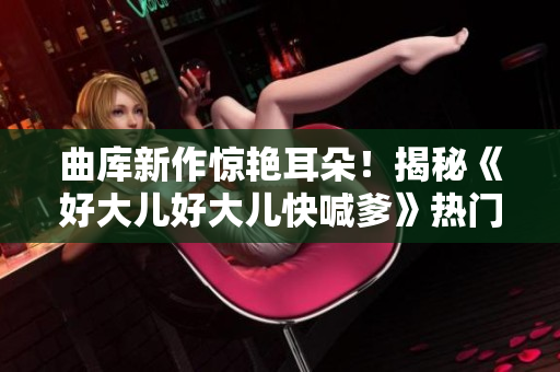 曲庫新作驚艷耳朵！揭秘《好大兒好大兒快喊爹》熱門歌曲的創(chuàng)作故事