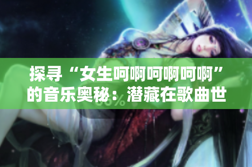 探尋“女生呵啊呵啊呵啊”的音樂奧秘：潛藏在歌曲世界的迷人旋律