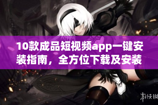 10款成品短視頻app一鍵安裝指南，全方位下載及安裝教程