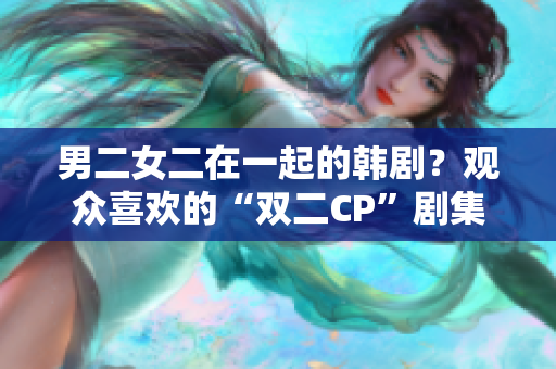 男二女二在一起的韓劇？觀眾喜歡的“雙二CP”劇集盤點