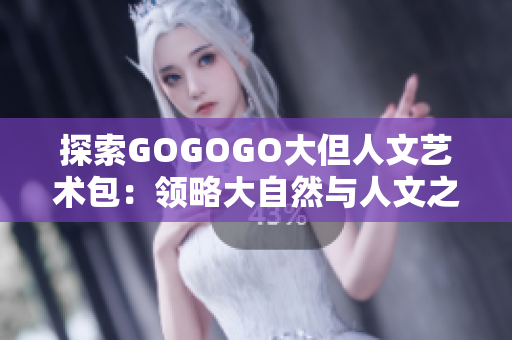 探索GOGOGO大但人文藝術(shù)包：領(lǐng)略大自然與人文之美