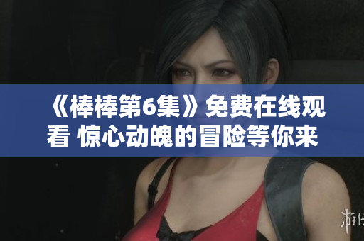 《棒棒第6集》免費在線觀看 驚心動魄的冒險等你來體驗!
