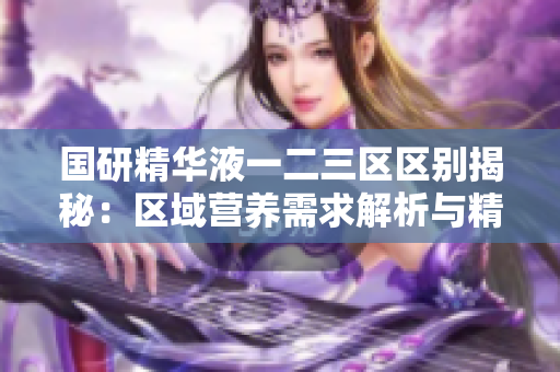 國(guó)研精華液一二三區(qū)區(qū)別揭秘：區(qū)域營(yíng)養(yǎng)需求解析與精準(zhǔn)護(hù)理方案