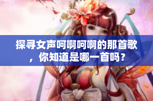 探尋女聲呵啊呵啊的那首歌，你知道是哪一首嗎？