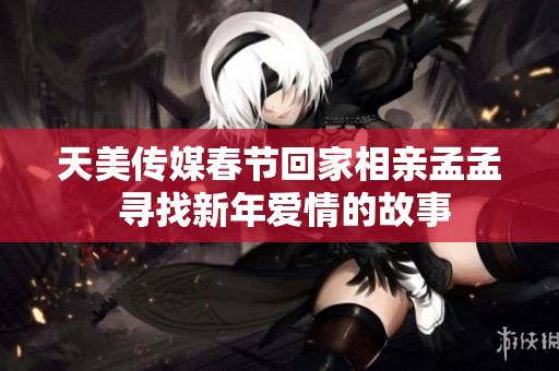 天美傳媒春節(jié)回家相親孟孟 尋找新年愛(ài)情的故事