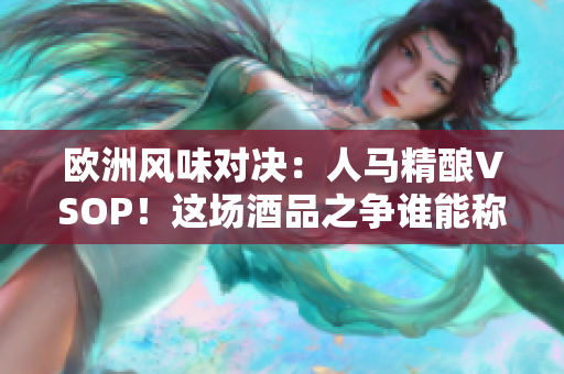 歐洲風(fēng)味對(duì)決：人馬精釀VSOP！這場(chǎng)酒品之爭(zhēng)誰能稱霸歐陸？