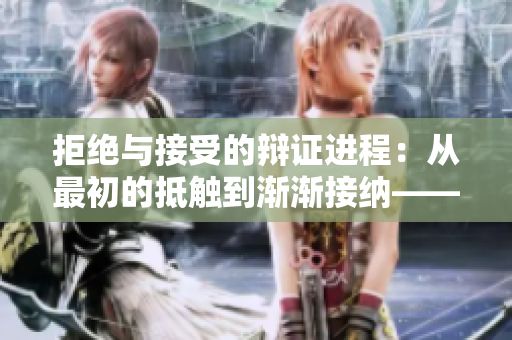 拒絕與接受的辯證進程：從最初的抵觸到漸漸接納——一段視頻的心路歷程