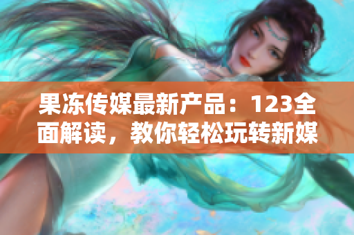 果凍傳媒最新產(chǎn)品：123全面解讀，教你輕松玩轉(zhuǎn)新媒體營銷，引爆創(chuàng)意靈感