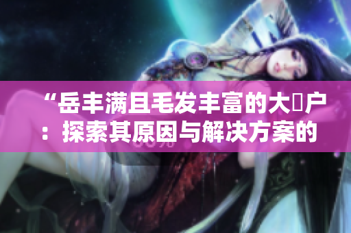 “岳豐滿且毛發(fā)豐富的大隂戶：探索其原因與解決方案的全面指南”
