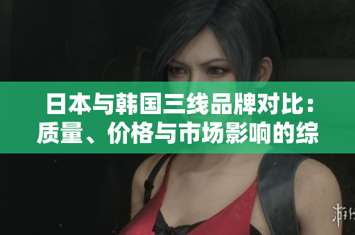 日本與韓國三線品牌對比：質(zhì)量、價格與市場影響的綜合評估