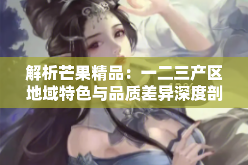 解析芒果精品：一二三產(chǎn)區(qū)地域特色與品質(zhì)差異深度剖析