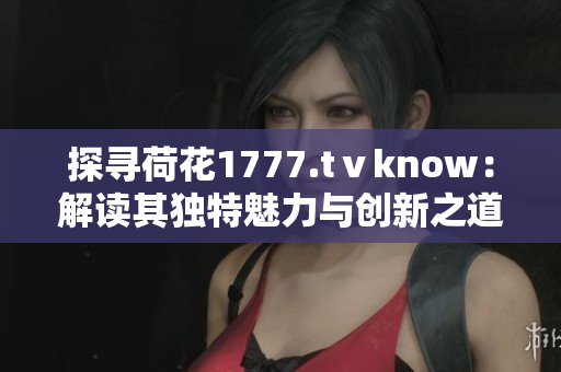 探尋荷花1777.tⅴknow：解讀其獨特魅力與創(chuàng)新之道