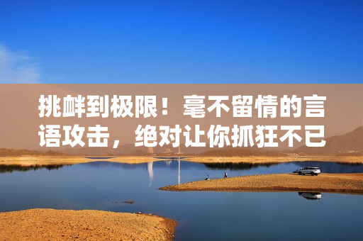 挑釁到極限！毫不留情的言語攻擊，絕對讓你抓狂不已！