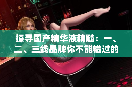 探尋國產(chǎn)精華液精髓：一、二、三線品牌你不能錯過的選擇