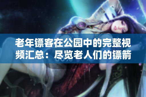 老年鏢客在公園中的完整視頻匯總：盡覽老人們的鏢箭技藝