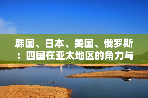 韓國(guó)、日本、美國(guó)、俄羅斯：四國(guó)在亞太地區(qū)的角力與影響力對(duì)比