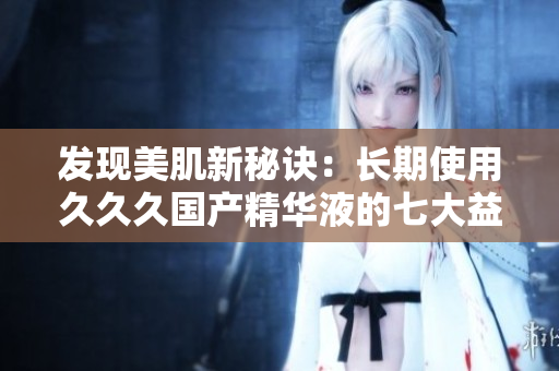 發(fā)現(xiàn)美肌新秘訣：長期使用久久久國產(chǎn)精華液的七大益處，煥發(fā)肌膚光彩