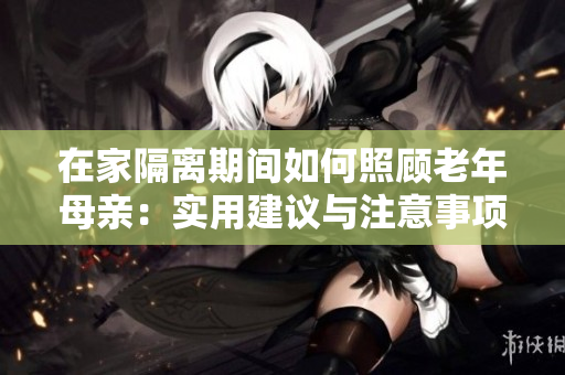 在家隔離期間如何照顧老年母親：實用建議與注意事項