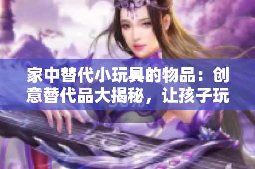家中替代小玩具的物品：創(chuàng)意替代品大揭秘，讓孩子玩得開(kāi)心又安全