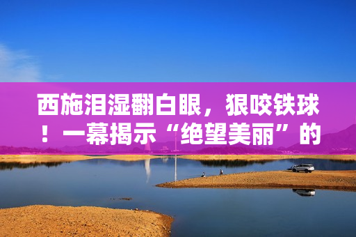 西施淚濕翻白眼，狠咬鐵球！一幕揭示“絕望美麗”的真相，掀起思考熱潮