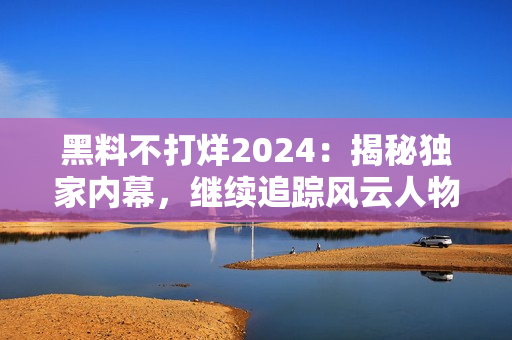 黑料不打烊2024：揭秘獨(dú)家內(nèi)幕，繼續(xù)追蹤風(fēng)云人物