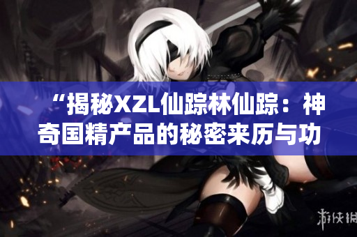 “揭秘XZL仙蹤林仙蹤：神奇國精產(chǎn)品的秘密來歷與功效解析”