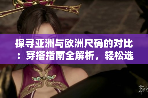 探尋亞洲與歐洲尺碼的對(duì)比：穿搭指南全解析，輕松選購(gòu)合身衣物