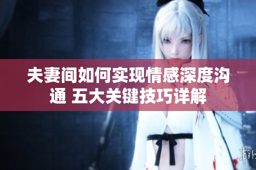 夫妻間如何實現(xiàn)情感深度溝通 五大關(guān)鍵技巧詳解
