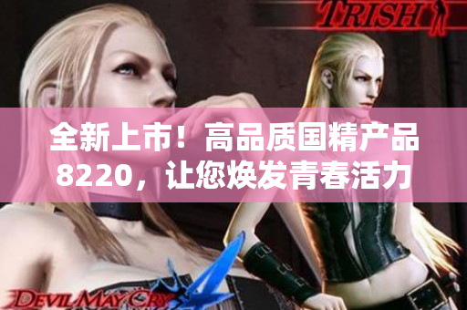 全新上市！高品質(zhì)國精產(chǎn)品8220，讓您煥發(fā)青春活力，體驗獨特魅力！