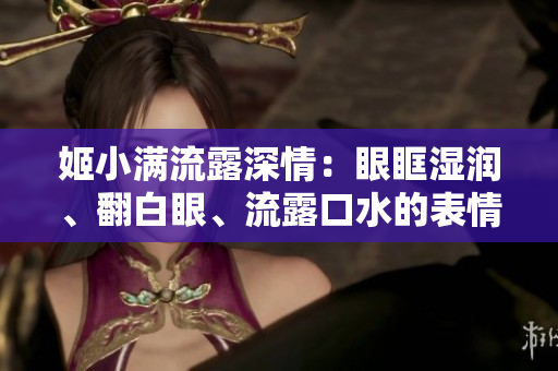 姬小滿流露深情：眼眶濕潤(rùn)、翻白眼、流露口水的表情走紅網(wǎng)絡(luò)