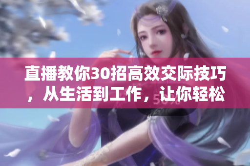 直播教你30招高效交際技巧，從生活到工作，讓你輕松打造人脈網(wǎng)絡(luò)