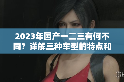 2023年國產(chǎn)一二三有何不同？詳解三種車型的特點(diǎn)和優(yōu)勢