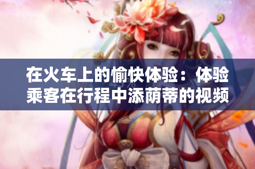 在火車上的愉快體驗(yàn)：體驗(yàn)乘客在行程中添蔭蒂的視頻