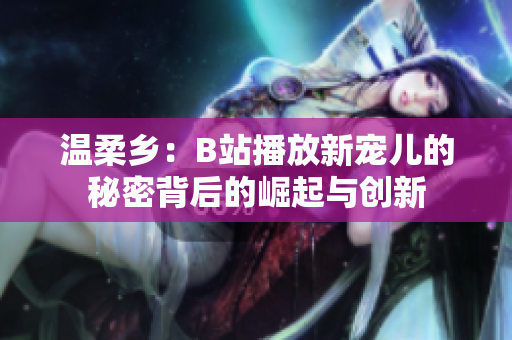 溫柔鄉(xiāng)：B站播放新寵兒的秘密背后的崛起與創(chuàng)新