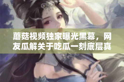 蘑菇視頻獨(dú)家曝光黑幕，網(wǎng)友瓜解關(guān)于吃瓜一刻底層真相