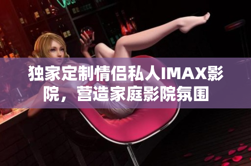 獨(dú)家定制情侶私人IMAX影院，營(yíng)造家庭影院氛圍