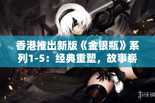 香港推出新版《金銀瓶》系列1-5：經(jīng)典重塑，故事嶄新