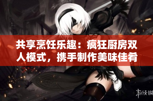 共享烹飪樂趣：瘋狂廚房雙人模式，攜手制作美味佳肴