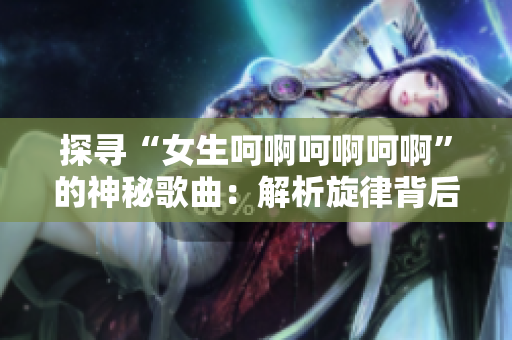 探尋“女生呵啊呵啊呵啊”的神秘歌曲：解析旋律背后的故事