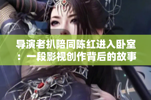 導(dǎo)演老扒陪同陳紅進(jìn)入臥室：一段影視創(chuàng)作背后的故事