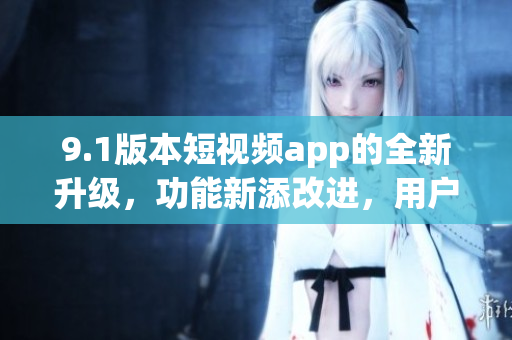 9.1版本短視頻app的全新升級(jí)，功能新添改進(jìn)，用戶(hù)體驗(yàn)更優(yōu)化