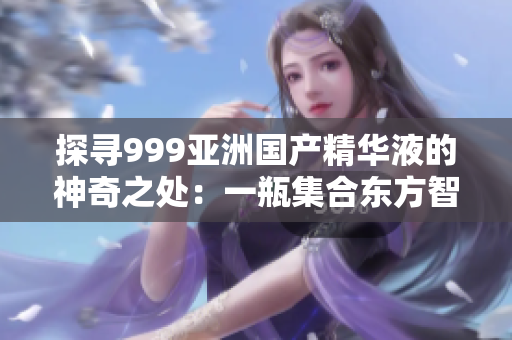 探尋999亞洲國(guó)產(chǎn)精華液的神奇之處：一瓶集合東方智慧與先進(jìn)科技的護(hù)膚奇跡