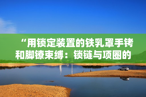 “用鎖定裝置的鐵乳罩手銬和腳鐐束縛：鎖鏈與項(xiàng)圈的極端約束體驗(yàn)”