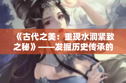 《古代之美：重現(xiàn)水潤緊致之秘》——發(fā)掘歷史傳承的肌膚魅力