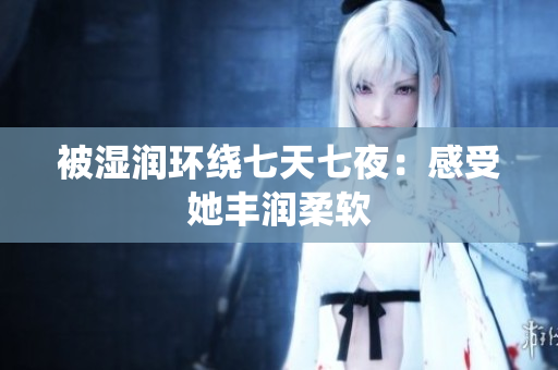 被濕潤(rùn)環(huán)繞七天七夜：感受她豐潤(rùn)柔軟