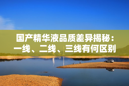 國(guó)產(chǎn)精華液品質(zhì)差異揭秘：一線、二線、三線有何區(qū)別？