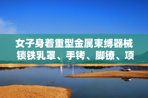女子身著重型金屬束縛器械 鎖鐵乳罩、手銬、腳鐐、項(xiàng)圈露真容